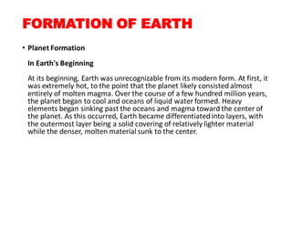 FORMATION OF EARTH
• Planet Formation
In Earth's Beginning
At its beginning, Earth was unrecognizable from its modern form. At first, it
was extremely hot, to the point that the planet likely consisted almost
entirely of molten magma. Over the course of a few hundred million years,
the planet began to cool and oceans of liquid water formed. Heavy
elements began sinking past the oceans and magma toward the center of
the planet. As this occurred, Earth became differentiatedinto layers, with
the outermost layer being a solid covering of relatively lighter material
while the denser, molten material sunk to the center.
 