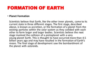 FORMATION OF EARTH
• Planet Formation
Scientists believe that Earth, like the other inner planets, came to its
current state in three different stages. The first stage, described
above, is known as accretion, or the formation of a planet from the
existing particles within the solar system as they collided with each
other to form larger and larger bodies. Scientists believe the next
stage involved the collision of a protoplanet with a very
young planet Earth. This is thought to have occurred more than 4.5
billion years ago and may have resulted in the formation of Earth’s
moon. The final stage of development saw the bombardment of
the planet with asteroids.
 