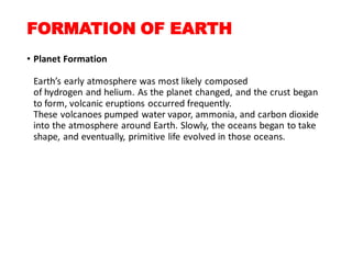 FORMATION OF EARTH
• Planet Formation
Earth’s early atmosphere was most likely composed
of hydrogen and helium. As the planet changed, and the crust began
to form, volcanic eruptions occurred frequently.
These volcanoes pumped water vapor, ammonia, and carbon dioxide
into the atmosphere around Earth. Slowly, the oceans began to take
shape, and eventually, primitive life evolved in those oceans.
 