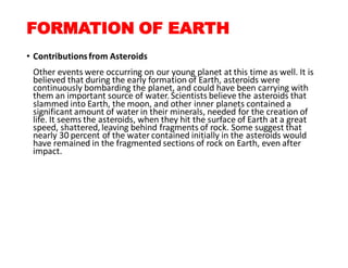 FORMATION OF EARTH
• Contributionsfrom Asteroids
Other events were occurring on our young planet at this time as well. It is
believed that during the early formation of Earth, asteroids were
continuously bombarding the planet, and could have been carrying with
them an important source of water.Scientists believe the asteroids that
slammed into Earth, the moon, and other inner planets contained a
significant amount of water in their minerals, needed for the creation of
life. It seems the asteroids, when they hit the surface of Earth at a great
speed, shattered,leaving behind fragments of rock. Some suggest that
nearly 30 percent of the water contained initially in the asteroids would
have remained in the fragmented sections of rock on Earth, even after
impact.
 
