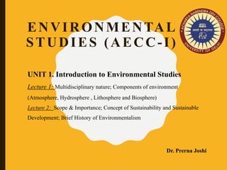 UNIT 1. Introduction to Environmental Studies
Lecture 1: Multidisciplinary nature; Components of environment
(Atmosphere, Hydrosphere , Lithosphere and Biosphere)
Lecture 2: Scope & Importance; Concept of Sustainability and Sustainable
Development; Brief History of Environmentalism
Dr. Prerna Joshi
ENVIRONMENTAL
STUDIES (AECC-I)
 