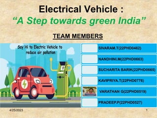 Electrical Vehicle :
“A Step towards green India”
4/25/2023 1
SIVARAM.T(22PHD0462)
NANDHINI.M(22PHD0663)
SUCHARITA BARIK(22PHD0665)
KAVIPRIYA.T(22PHD0776)
VARATHAN G(22PHD0519)
PRADEEP.P(22PHD0527)
TEAM MEMBERS
 