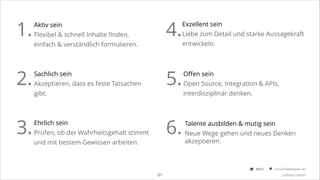 1.
2.
3.

4.

Aktiv sein
Flexibel & schnell Inhalte finden,
einfach & verständlich formulieren.

5.

Sachlich sein
Akzeptieren, dass es feste Tatsachen
gibt.

6.

Ehrlich sein
Prüfen, ob der Wahrheitsgehalt stimmt
und mit bestem Gewissen arbeiten.

Exzellent sein
Liebe zum Detail und starke Aussagekraft
entwickeln.

Offen sein
Open Source, Integration & APIs,
interdisziplinär denken.

Talente ausbilden & mutig sein
Neue Wege gehen und neues Denken  
akzeptieren.

@Ibo

!21

SocialTrademarks.de
3rdPlace GmbH

 