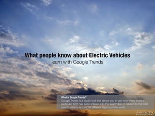 november, 2014 
by Anya Liddiard 
What people know about Electric Vehicles 
learn with Google Trends 
What is Google Trends? 
Google Trends is a public tool that allows you to see how many times a 
particular term has been entered into the search bar, in relation to the total 
search volume across the different regions of the world. 
 