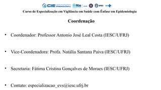 Curso de Especialização em Vigilância em Saúde com Ênfase em Epidemiologia
Coordenação
• Coordenador: Professor Antonio José Leal Costa (IESC/UFRJ)
• Vice-Coordenadora: Profa. Natália Santana Paiva (IESC/UFRJ)
• Secretaria: Fátima Cristina Gonçalves de Moraes (IESC/UFRJ)
• Contato: especializacao_evs@iesc.ufrj.br
 