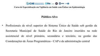 Curso de Especialização em Vigilância em Saúde com Ênfase em Epidemiologia
Público-Alvo
• Profissionais de nível superior do Sistema Único de Saúde sob gestão da
Secretaria Municipal de Saúde do Rio de Janeiro inseridos na rede
assistencial de nível primário, secundário e terciário, na gestão das
Coordenações de Áreas Programáticas - CAP e da administração central
 