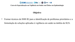 Curso de Especialização em Vigilância em Saúde com Ênfase em Epidemiologia
Objetivo
• Formar técnicos da SMS RJ para a identificação de problemas prioritários e a
formulação de soluções aplicadas à vigilância em saúde no âmbito do SUS.
 