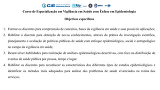 Curso de Especialização em Vigilância em Saúde com Ênfase em Epidemiologia
Objetivos específicos
1. Formar os discentes para compreensão de conceitos, bases da vigilância em saúde e suas possíveis aplicações;
2. Habilitar o discente para obtenção de novos conhecimentos, através da prática da investigação científica,
planejamento e avaliação de políticas públicas de saúde com enfoque epidemiológico, social e antropológico
no campo da vigilância em saúde;
3. Desenvolver habilidades para realização de análises epidemiológicas descritivas, com foco na distribuição de
eventos de saúde pública por pessoa, tempo e lugar;
4. Habilitar os discentes para reconhecer as características dos diferentes tipos de estudos epidemiológicos e
identificar os métodos mais adequados para análise dos problemas de saúde vivenciados na rotina dos
serviços;
 