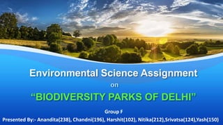 Environmental Science Assignment
on
“BIODIVERSITY PARKS OF DELHI”
Group F
Presented By:- Anandita(238), Chandni(196), Harshit(102), Nitika(212),Srivatsa(124),Yash(150)
 