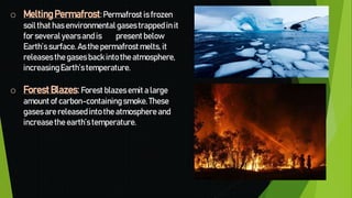 o MeltingPermafrost:Permafrost is frozen
soil that has environmental gasestrapped in it
for severalyearsand is present below
Earth’s surface. As the permafrost melts, it
releasesthe gases backinto the atmosphere,
increasingEarth’s temperature.
o Forest Blazes:Forest blazesemit a large
amount of carbon-containingsmoke. These
gasesare releasedinto the atmosphere and
increasethe earth’s temperature.
 