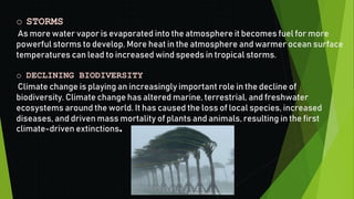 o STORMS
As more water vapor is evaporated into the atmosphere it becomes fuel for more
powerful storms to develop. More heat in the atmosphere and warmer ocean surface
temperatures can lead to increased wind speeds in tropical storms.
o DECLINING BIODIVERSITY
Climate change is playing an increasingly important role in the decline of
biodiversity. Climate change has altered marine, terrestrial, and freshwater
ecosystems around the world. It has caused the loss of local species, increased
diseases, and driven mass mortality of plants and animals, resulting in the first
climate-driven extinctions.
 