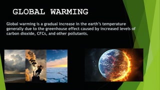 Global warming is a gradual increase in the earth’s temperature
generally due to the greenhouse effect caused by increased levels of
carbon dioxide, CFCs, and other pollutants.
 