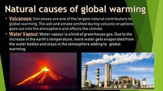 • Volcanoes: Volcanoes are one of the largest natural contributors to
global warming. The ash and smoke emitted during volcanic eruptions
goes out into the atmosphere and affects the climate.
• Water Vapour: Water vapour is a kind of greenhouse gas. Due to the
increase in the earth’s temperature, more water gets evaporated from
the water bodies and stays in the atmosphere adding to global
warming.
 