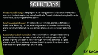 Invest in renewableenergy:Changing our main energy sources to clean and renewable
energy is the best way to stop using fossil fuels. These include technologies like solar,
wind, wave, tidal and geothermalpower.
Switchto sustainable transport. Petrol and diesel vehicles, planes and ships use
fossil fuels. Reducingcar use, switching to electric vehicles and minimizing
plane travel will not only help stop climate change, it will reduce air pollution
too.
Restore nature to absorb more carbon.The natural world is very good at cleaning
up our emissions,but we need to look after it. Planting trees in the right
places or giving land back to nature through ‘rewilding’schemes is a good
place to start. This is because photosynthesizingplants draw down carbon
dioxide as they grow, locking it away in soils.
BY SAGA
 