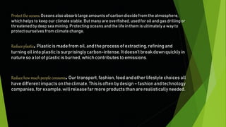 Reduceplastic. Plastic is made from oil, and the process of extracting, refining and
turning oil into plastic is surprisinglycarbon-intense.It doesn’tbreak down quickly in
nature so a lot of plastic is burned, which contributes to emissions.
Reducehow much peopleconsume. Our transport, fashion, food and other lifestyle choices all
have different impacts on the climate. This is often by design – fashion and technology
companies,for example, will release far more products than are realistically needed.
Protect the oceans.Oceans also absorb large amounts of carbon dioxide from the atmosphere,
which helps to keep our climate stable. But many are overfished, used for oil and gas drilling or
threatened by deep sea mining. Protecting oceans and the life in them is ultimately a way to
protect ourselves from climate change.
 