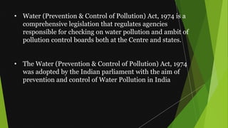 • Water (Prevention & Control of Pollution) Act, 1974 is a
comprehensive legislation that regulates agencies
responsible for checking on water pollution and ambit of
pollution control boards both at the Centre and states.
• The Water (Prevention & Control of Pollution) Act, 1974
was adopted by the Indian parliament with the aim of
prevention and control of Water Pollution in India
 