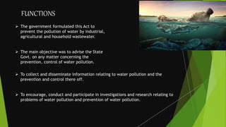  The government formulated this Act to
prevent the pollution of water by industrial,
agricultural and household wastewater.
 The main objective was to advise the State
Govt. on any matter concerning the
prevention, control of water pollution.
 To collect and disseminate information relating to water pollution and the
prevention and control there off.
 To encourage, conduct and participate in investigations and research relating to
problems of water pollution and prevention of water pollution.
FUNCTIONS
 