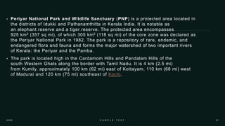 • Periyar National Park and Wildlife Sanctuary (PNP) is a protected area located in
the districts of Idukki and Pathanamthitta in Kerala India. It is notable as
an elephant reserve and a tiger reserve. The protected area encompasses
925 km2 (357 sq mi), of which 305 km2 (118 sq mi) of the core zone was declared as
the Periyar National Park in 1982. The park is a repository of rare, endemic, and
endangered flora and fauna and forms the major watershed of two important rivers
of Kerala: the Periyar and the Pamba.
• The park is located high in the Cardamom Hills and Pandalam Hills of the
south Western Ghats along the border with Tamil Nadu. It is 4 km (2.5 mi)
from Kumily, approximately 100 km (62 mi) east of Kottayam, 110 km (68 mi) west
of Madurai and 120 km (75 mi) southeast of Kochi.
 
