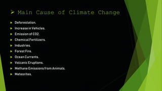  Main Cause of Climate Change
 Deforestation.
 Increase in Vehicles.
 Emissionof CO2.
 Chemical Fertilizers.
 Industries.
 Forest Fire.
 Ocean Currents.
 Volcanic Eruptions.
 Methane Emissions from Animals.
 Meteorites.
 