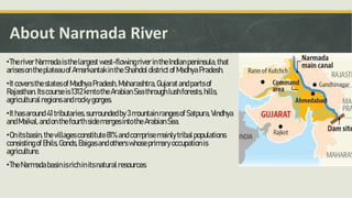 About Narmada River
•TheriverNarmadaisthelargestwest-flowingriverintheIndianpeninsula,that
arisesontheplateauofAmarkantakintheShahdoldistrictofMadhyaPradesh.
•ItcoversthestatesofMadhyaPradesh,Maharashtra,Gujaratandpartsof
Rajasthan.Itscourseis1312kmtotheArabianSeathroughlushforests,hills,
agriculturalregionsandrockygorges.
•Ithasaround41tributaries,surroundedby3mountainrangesofSatpura,Vindhya
andMaikal,andonthefourthsidemergesintotheArabianSea.
•Onitsbasin,thevillagesconstitute81%andcomprisemainlytribalpopulations
consistingofBhils,Gonds,Baigasandotherswhoseprimaryoccupationis
agriculture.
•TheNarmadabasinisrichinitsnaturalresources.
 