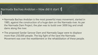 Narmada Bachao Andolan – How did it start ?
 Narmada Bachao Andolan is the most powerful mass movement, started in
1985, against the construction of a huge dam on the Narmada river. As per
the Narmada Dam Project, the plan was to build over 3000 big and small
dams along the river.
 The proposed Sardar Sarovar Dam and Narmada Sagar were to displace
more than 250,000 people. The big fight of the Save the Narmada
Movement was over the resettlement or the rehabilitation of these people.
 