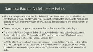 Narmada Bachao Andolan –Key Points
 After the independence, India’s first Prime Minister, Jawaharlal Nehru, called for the
construction of dams on Narmada river to arrest excess water flowing into Arabian sea
passing through Madhya Pradesh and Gujarat to aid local people and development of
the nation.
 Two of the largest proposed dams were Sardar Sarovar and Narmada Sagar.
 The Narmada Water Disputes Tribunal approved the Narmada Valley Development
Project, which included 30 large dams, 135 medium dams, and 3,000 small dams
including raising the height of Sardar Sarovar dam.
 In 1985, after hearing about the construction of Narmada Dam Project, Medha Patkar
and her colleagues visited the project site and noticed that project work was being
checked due to an order by the Ministry of Environment and Forests, Government of
India.
 