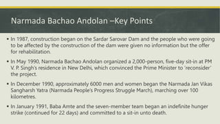 Narmada Bachao Andolan –Key Points
 In 1987, construction began on the Sardar Sarovar Dam and the people who were going
to be affected by the construction of the dam were given no information but the offer
for rehabilitation.
 In May 1990, Narmada Bachao Andolan organized a 2,000-person, five-day sit-in at PM
V. P. Singh’s residence in New Delhi, which convinced the Prime Minister to ‘reconsider’
the project.
 In December 1990, approximately 6000 men and women began the Narmada Jan Vikas
Sangharsh Yatra (Narmada People’s Progress Struggle March), marching over 100
kilometres.
 In January 1991, Baba Amte and the seven-member team began an indefinite hunger
strike (continued for 22 days) and committed to a sit-in unto death.
 