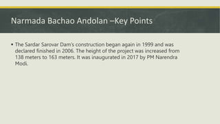 Narmada Bachao Andolan –Key Points
 The Sardar Sarovar Dam’s construction began again in 1999 and was
declared finished in 2006. The height of the project was increased from
138 meters to 163 meters. It was inaugurated in 2017 by PM Narendra
Modi.
 