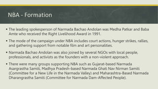 NBA - Formation
 The leading spokesperson of Narmada Bachao Andolan was Medha Patkar and Baba
Amte who received the Right Livelihood Award in 1991.
 The mode of the campaign under NBA includes court actions, hunger strikes, rallies,
and gathering support from notable film and art personalities.
 Narmada Bachao Andolan was also joined by several NGOs with local people,
professionals, and activists as the founders with a non-violent approach.
 There were many groups supporting NBA such as Gujarat-based Narmada
Asargrastha Samiti, Madhya Pradesh-based Narmada Ghati Nav Nirman Samiti
(Committee for a New Life in the Narmada Valley) and Maharashtra-Based Narmada
Dharangrastha Samiti (Committee for Narmada Dam-Affected People).
 
