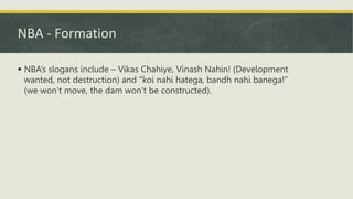 NBA - Formation
 NBA’s slogans include – Vikas Chahiye, Vinash Nahin! (Development
wanted, not destruction) and “koi nahi hatega, bandh nahi banega!”
(we won’t move, the dam won’t be constructed).
 