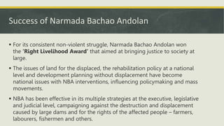 Success of Narmada Bachao Andolan
 For its consistent non-violent struggle, Narmada Bachao Andolan won
the ‘Right Livelihood Award’ that aimed at bringing justice to society at
large.
 The issues of land for the displaced, the rehabilitation policy at a national
level and development planning without displacement have become
national issues with NBA interventions, influencing policymaking and mass
movements.
 NBA has been effective in its multiple strategies at the executive, legislative
and judicial level, campaigning against the destruction and displacement
caused by large dams and for the rights of the affected people – farmers,
labourers, fishermen and others.
 