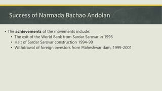 Success of Narmada Bachao Andolan
• The achievements of the movements include:
• The exit of the World Bank from Sardar Sarovar in 1993
• Halt of Sardar Sarovar construction 1994-99
• Withdrawal of foreign investors from Maheshwar dam, 1999-2001
 