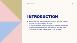 INTRODUCTION
• Yamuna is the second largest tributary of River Ganga
and the longest tributary of India
• It originates from Yamunotri glacier in Uttarakhand and
flows across seven states and merges with the river
Ganga at Sangam in Prayagraj, Uttar Pradesh.
Presentation title 43
 