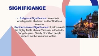 SIGNIFICANCE
• Religious Significance: Yamuna is
worshipped in Hinduism as the ‘Goddess
Yamuna’
• Socioeconomic Significance: It helps create
the highly fertile alluvial Yamuna- in the Indo-
Gangetic plain. Nearly 57 million people
depend on the Yamuna’s waters.
 