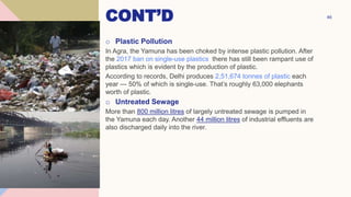 CONT’D
o Plastic Pollution
In Agra, the Yamuna has been choked by intense plastic pollution. After
the 2017 ban on single-use plastics there has still been rampant use of
plastics which is evident by the production of plastic.
According to records, Delhi produces 2,51,674 tonnes of plastic each
year — 50% of which is single-use. That’s roughly 63,000 elephants
worth of plastic.
o Untreated Sewage
More than 800 million litres of largely untreated sewage is pumped in
the Yamuna each day. Another 44 million litres of industrial effluents are
also discharged daily into the river.
46
 