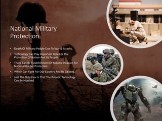 National Military
Protection
• Death Of Military People Due To War & Attacks.
• Technology Can Play Important Role For The
Protection Of Nation And Its People.
• There Can Be Establishment Of Robotic Invasion For
National Border Protection.
• Which Can Fight For Our Country And Its Citizens.
• Just The Only Fear Is That The Robotic Technology
Can Be Hijacked.
 