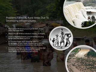 Problems Faced By Rural Areas Due To
Developing Infrastructures.
• Development Of Infrastructures Such As Dams, Bridges,
Metro And Many More.
• Affects The Life Of Many Individual, Families, & Villagers.
• Leads To Migration, Poverty, Lose Of Habitats Of Living
Beings, And Even Death Due To It.
• So Therefore Proper Ideas Should Be Taken For
Rehabilitation Of Such People (Strong Origami And Less
Time Consuming Home Construction), Flora & Fauna.
• A Provision Of Proper Source Of Employment, Home And
Standard Quality Of Living Should Be Provided To
Them.(Where Our Government Fails To Do It).
 