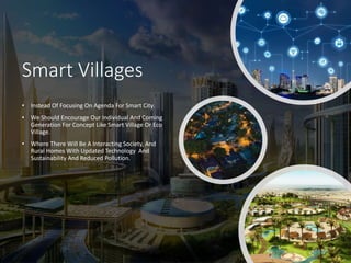 Smart Villages
• Instead Of Focusing On Agenda For Smart City.
• We Should Encourage Our Individual And Coming
Generation For Concept Like Smart Village Or Eco
Village.
• Where There Will Be A Interacting Society, And
Rural Homes With Updated Technology And
Sustainability And Reduced Pollution.
 