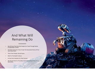 And What Will
Remaining Do
• We All Know That Only Rich People Can Travel Through Rocket
Or Spaceships To Mars
• And Then Come For A Tour To See The Devastated History Of Our
Late Planet Earth.
• That Is Poor People, Flora & Fauna.
• Wait For The Death To Occur.
• Or Else Find A Solution For Their Survival.
• We Should Think For The Safety And Sustainability Of Our Future
Generation.
 