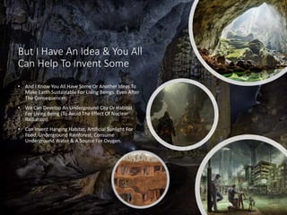 But I Have An Idea & You All
Can Help To Invent Some
• And I Know You All Have Some Or Another Ideas To
Make Earth Sustainable For Living Beings. Even After
The Consequences.
• We Can Develop An Underground City Or Habitat
For Living Being (To Avoid The Effect Of Nuclear
Radiation).
• Can Invent Hanging Habitat, Artificial Sunlight For
Food, Underground Rainforest, Consume
Underground Water & A Source For Oxygen.
 