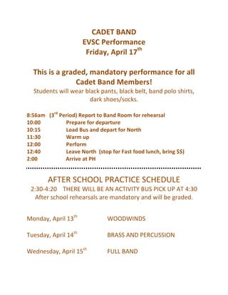 CADET	
  BAND	
  
EVSC	
  Performance	
  
Friday,	
  April	
  17th
	
  
	
  
This	
  is	
  a	
  graded,	
  mandatory	
  performance	
  for	
  all	
  
Cadet	
  Band	
  Members!	
  
Students	
  will	
  wear	
  black	
  pants,	
  black	
  belt,	
  band	
  polo	
  shirts,	
  
dark	
  shoes/socks.	
  
	
  
8:56am	
  	
  	
  (3rd
	
  Period)	
  Report	
  to	
  Band	
  Room	
  for	
  rehearsal	
  
10:00	
  	
  	
  	
  	
  	
  	
  	
  	
  	
  	
  	
  	
  	
  	
  	
  	
  	
  	
  Prepare	
  for	
  departure	
  
10:15	
  	
  	
  	
  	
  	
  	
  	
  	
  	
  	
  	
  	
  	
  	
  	
  	
  	
  	
  Load	
  Bus	
  and	
  depart	
  for	
  North	
  
11:30	
  	
  	
  	
  	
  	
  	
  	
  	
  	
  	
  	
  	
  	
  	
  	
  	
  	
  	
  Warm	
  up	
  
12:00	
  	
  	
  	
  	
  	
  	
  	
  	
  	
  	
  	
  	
  	
  	
  	
  	
  	
  	
  Perform	
  
12:40	
  	
  	
  	
  	
  	
  	
  	
  	
  	
  	
  	
  	
  	
  	
  	
  	
  	
  	
  Leave	
  North	
  	
  (stop	
  for	
  Fast	
  food	
  lunch,	
  bring	
  $$)	
  
2:00	
  	
  	
  	
  	
  	
  	
  	
  	
  	
  	
  	
  	
  	
  	
  	
  	
  	
  	
  	
  	
  Arrive	
  at	
  PH	
  
	
  
	
  
AFTER	
  SCHOOL	
  PRACTICE	
  SCHEDULE	
  
2:30-­‐4:20	
  	
  	
  	
  THERE	
  WILL	
  BE	
  AN	
  ACTIVITY	
  BUS	
  PICK	
  UP	
  AT	
  4:30	
  
After	
  school	
  rehearsals	
  are	
  mandatory	
  and	
  will	
  be	
  graded.	
  
	
  
	
  
Monday,	
  April	
  13th
	
  	
  	
   	
   WOODWINDS	
  
	
  
Tuesday,	
  April	
  14th
	
  	
  	
   	
   BRASS	
  AND	
  PERCUSSION	
  
	
  
Wednesday,	
  April	
  15th
	
  	
   	
   FULL	
  BAND	
  
	
  
 