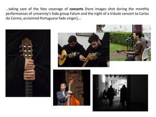 …taking care of the foto coverage of concerts (here images shot during the monthly
performances of university’s fado group Fatum and the night of a tribute concert to Carlos
do Carmo, acclaimed Portuguese fado singer),…
 