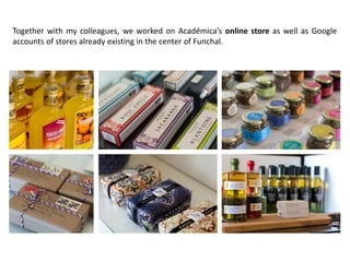 Together with my colleagues, we worked on Académica’s online store as well as Google
accounts of stores already existing in the center of Funchal.
 