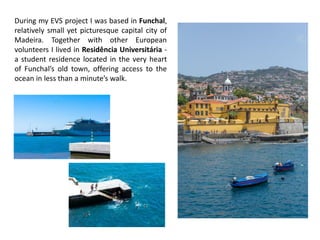 During my EVS project I was based in Funchal,
relatively small yet picturesque capital city of
Madeira. Together with other European
volunteers I lived in Residência Universitária -
a student residence located in the very heart
of Funchal’s old town, offering access to the
ocean in less than a minute’s walk.
 