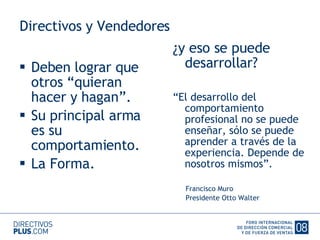 Directivos y Vendedores Deben lograr que otros “quieran hacer y hagan”. Su principal arma es su comportamiento. La Forma. ¿y eso se puede desarrollar? “ El desarrollo del comportamiento profesional no se puede enseñar, sólo se puede aprender a través de la experiencia. Depende de nosotros mismos”. Francisco Muro Presidente Otto Walter 