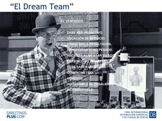 “ El Dream Team” EL VENDEDOR : DEBE SER PROACTIVO. VOCACIÓN DE SERVICIO. ORIENTADO A RESULTADOS. PERSEVERANTE-NO PESADO. NECESITA ALIMENTAR SU EGO. EMPATICO-NO SIMPATICO. DEBE SABER ESCUCHAR. COMPROMETIDO. HONESTO. INASEQUIBLE AL DESALIENTO. INCOMBUSTIBLE. 
