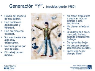 Generación “Y”.  (nacidos desde 1980) Huyen del modelo de sus padres. Han nacido en democracia y libertad. Han crecido con internet. Sus amistades son algo muy importante. No tiene prisa por irse de casa. El trabajo es un medio. No están dispuestos a dedicar mucho tiempo a una entrevista. No tienen miedo al NO. Se mantienen en el mercado incluso cuando encuentran trabajo. Compromiso bajo. No buscan empleo, seleccionan puestos. Sacrifican $ por tiempo libre. 