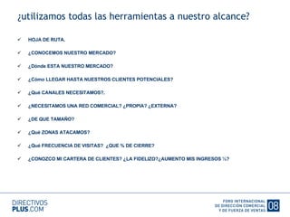 ¿utilizamos todas las herramientas a nuestro alcance? HOJA DE RUTA. ¿CONOCEMOS NUESTRO MERCADO? ¿Dónde ESTA NUESTRO MERCADO? ¿Cómo LLEGAR HASTA NUESTROS CLIENTES POTENCIALES? ¿Qué CANALES NECESITAMOS?. ¿NECESITAMOS UNA RED COMERCIAL? ¿PROPIA? ¿EXTERNA? ¿DE QUE TAMAÑO? ¿Qué ZONAS ATACAMOS? ¿Qué FRECUENCIA DE VISITAS?  ¿QUE % DE CIERRE? ¿CONOZCO MI CARTERA DE CLIENTES? ¿LA FIDELIZO?¿AUMENTO MIS INGRESOS ½? 
