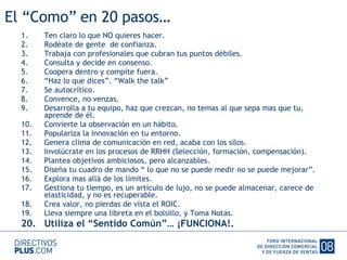 El “Como” en 20 pasos… Ten claro lo que NO quieres hacer. Rodéate de gente  de confianza. Trabaja con profesionales que cubran tus puntos débiles. Consulta y decide en consenso. Coopera dentro y compite fuera. “ Haz lo que dices”. “Walk the talk” Se autocrítico. Convence, no venzas. Desarrolla a tu equipo, haz que crezcan, no temas al que sepa mas que tu, aprende de él. Convierte la observación en un hábito. Populariza la innovación en tu entorno. Genera clima de comunicación en red, acaba con los silos. Involúcrate en los procesos de RRHH (Selección, formación, compensación). Plantea objetivos ambiciosos, pero alcanzables. Diseña tu cuadro de mando “ lo que no se puede medir no se puede mejorar”. Explora mas allá de los límites. Gestiona tu tiempo, es un artículo de lujo, no se puede almacenar, carece de elasticidad, y no es recuperable. Crea valor, no pierdas de vista el ROIC. Lleva siempre una libreta en el bolsillo, y Toma Notas. Utiliza el “Sentido Común”… ¡FUNCIONA!. 