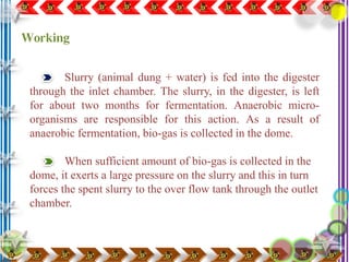 Slurry (animal dung + water) is fed into the digester
through the inlet chamber. The slurry, in the digester, is left
for about two months for fermentation. Anaerobic micro-
organisms are responsible for this action. As a result of
anaerobic fermentation, bio-gas is collected in the dome.
When sufficient amount of bio-gas is collected in the
dome, it exerts a large pressure on the slurry and this in turn
forces the spent slurry to the over flow tank through the outlet
chamber.